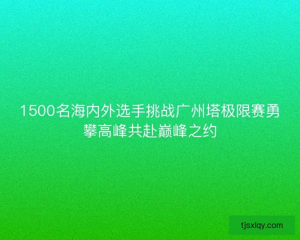 1500名海内外选手挑战广州塔极限赛勇攀高峰共赴巅峰之约